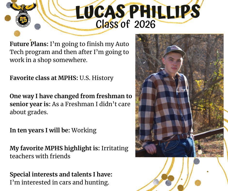 Lucas Phillips senior photo standing outdoors in front of a wooded area wearing a plaid flannel shirt and jeans; mp logo; text reads: lucas phillips class of 2026 future plans: i'm going to finish my auto tech program and then after i'm going to work in a shop somewhere. favorite class at mphs: u.s. history. one way i have changed from freshman to senior year: as a freshman i didn't care about grades. in ten years i will be: working. my favorite mphs highlight is: irritating teachers with friends. special insterests and talents i have: i'm interested in cars and hunting.