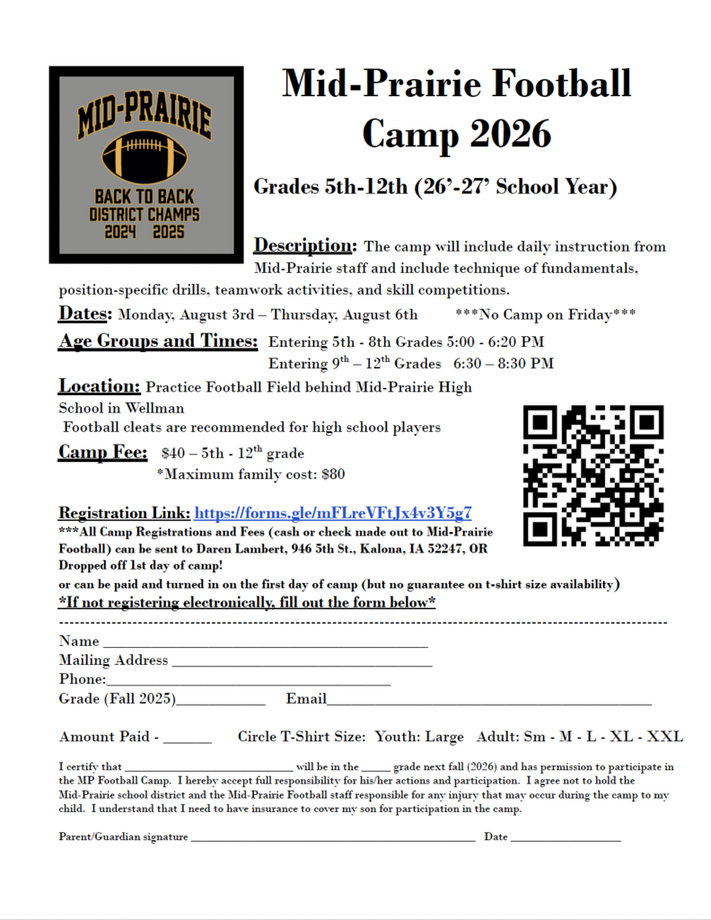 Mid-Prairie Football  Camp 2026  Grades 5th-12th (26’-27’ School Year)  Description: The camp will include daily instruction from  Mid-Prairie staff and include technique of fundamentals,  position-specific drills, teamwork activities, and skill competitions.  Dates: Monday, August 3rd – Thursday, August 6th ***No Camp on Friday*** Age Groups and Times: Entering 5th - 8th Grades 5:00 - 6:20 PM Entering 9th – 12th Grades 6:30 – 8:30 PM  Location: Practice Football Field behind Mid-Prairie High  School in Wellman  Football cleats are recommended for high school players  Camp Fee: $40 – 5th - 12th grade  *Maximum family cost: $80  Registration Link: https://forms.gle/mFLreVFtJx4v3Y5g7  ***All Camp Registrations and Fees (cash or check made out to Mid-Prairie  Football) can be sent to Daren Lambert, 946 5th St., Kalona, IA 52247, OR  Dropped off 1st day of camp!  or can be paid and turned in on the first day of camp (but no guarantee on t-shirt size availability) *If not registering electronically, fill out the form below*  -------------------------------------------------------------------------------------------------------------------- Name ________________________________________  Mailing Address ________________________________  Phone:___________________________________  Grade (Fall 2025)___________ Email________________________________________ Amount Paid - ______ Circle T-Shirt Size: Youth: Large Adult: Sm - M - L - XL - XXL  I certify that _____________________________ will be in the _____ grade next fall (2026) and has permission to participate in the MP Football Camp. I hereby accept full responsibility for his/her actions and participation. I agree not to hold the Mid-Prairie school district and the Mid-Prairie Football staff responsible for any injury that may occur during the camp to my child. I understand that I need to have insurance to cover my son for participation in the camp.  Parent/Guardian signature _________________________________________________ Date ___________________