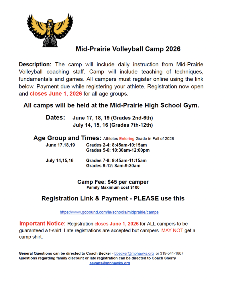 Mid-Prairie Volleyball Camp 2026  Description: The camp will include daily instruction from Mid-Prairie Volleyball coaching staff. Camp will include teaching of techniques, fundamentals and games. All campers must register online using the link below. Payment due while registering your athlete. Registration now open and closes June 1, 2026 for all age groups. All camps will be held at the Mid-Prairie High School Gym. Dates:	June 17, 18, 19 (Grades 2nd-6th) July 14, 15, 16 (Grades 7th-12th)   Age Group and Times: Athletes Entering Grade in Fall of 2026 June 17,18,19	Grades 2-4: 8:45am-10:15am Grades 5-6: 10:30am-12:00pm  July 14,15,16	Grades 7-8: 9:45am-11:15am 			Grades 9-12: 8am-9:30am   Camp Fee: $45 per camper  Family Maximum cost $100  Registration Link & Payment - PLEASE use this  https://www.gobound.com/ia/schools/midprairie/camps  Important Notice: Registration closes June 1, 2026 for ALL campers to be guaranteed a t-shirt. Late registrations are accepted but campers  MAY NOT get a camp shirt.   General Questions can be directed to Coach Becker - bbecker@mphawks.org  or 319-541-1807 Questions regarding family discount or late registration can be directed to Coach Sherry  sevans@mphawks.org
