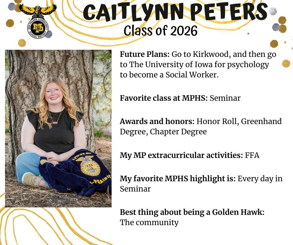Caitlynn Peters senior photo sitting in front of a tree wearing a black shirt and jeans with her FFA jacket laying in her lap; mp logo; text reads: caitlynn peters class of 2026 future plans: go to kirkwood, and then go to the university of iowa for psychology to become a social worker. favorite class at mphs: seminar. awards and honors: honor roll, greenhand degree, chapter degree. my mp extracurricular activities: ffa. my favorite mphs highlight is: every day in seminar. best thing about being a golden hawk: the community.
