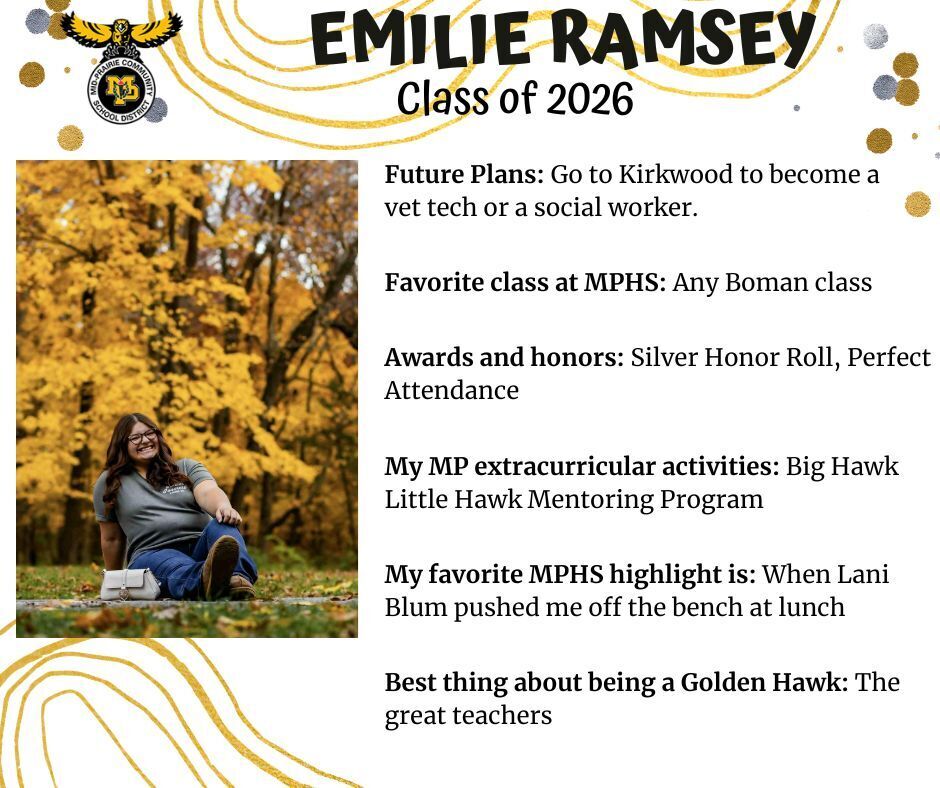 Emilie Ramsey sitting in the grass in front of yellow fall trees wearing a green shirt and jeans; mp logo; text reads: emilie ramsey class of 2026 future plans: go to kirkwood to become a vet tech or a social worker. favorite class at mphs: any boman class. awards and honors: silver honor roll, perfect attendance. my mp extracurricular activities: big hawk little hawk mentoring program. my favorite mphs highlight is: when lani blum pushed me off the bench at lunch. best thing about being a golden hawk: the great teachers.