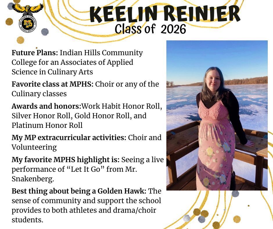Keelin Reinier senior photo standing on a bridge overlooking a frozen lake wearing a brown shirt and peach dress; mp logo; text reads: keelin reinier class of 2026 future plans: indian hills community college for an associates of applied science in culinary arts. favorite class at mphs: choir or any of the culinary classes. awards and honors: work habit honor roll, silver honor roll, gold honor roll, and platinum honor roll. my mp extracurricular activities: choir and volunteering. my favorite mphs highlight is: seeing a live performance of "let it go" from mr. snakenberg. best thing about being a golden hawk: the sense of community and support the school provides to  both athletes and drama/choir students.