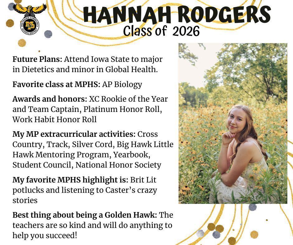 Hannah Rodgers senior photo sitting in a field of sunflowers wearing a white dress; mp logo; text reads: hannah rodgers class of 2026 future plans: attend iowa state to major in dietetics and minor in global health. favorite class at mphs: ap biology. awards and honors: xc rookie of the year and team captain, platinum honor roll, work habit honor roll. my mp extracurricular activities: cross country, track, silver cord, big hawk little hawk mentoring program, yearbook, student council, national honor society. my favorite mphs highlight is: brit lit potlucks and listening to caster's crazy stories. best thing about being a golden hawk: the teachers are so kind and will do anything to help you succeed!