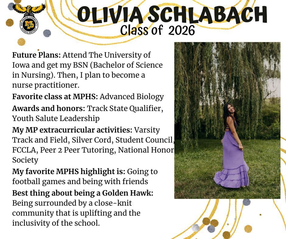 Olivia Schlabach senior photo wearing a long purple dress standing in a grassy area with a weeping willow tree behind her; mp logo; text reads: future plans: attend the university of iowa and get my bsn (bachelor of science in nursing). then, I plan to become a nurse practitioner. favorite class at mphs: advanced biology. awards and honors: track state qualifier, youth salute leadership. my mp extracurricular activities: varsity track and field, silver cord, student council, fccla, peer 2 peer tutoring, national honor society. my favorite mphs highlight is: going to football games and being with friends. best thing about being a golden hawk: being surrounded by a close-knit community that is uplifting and the inclusivity of the school.