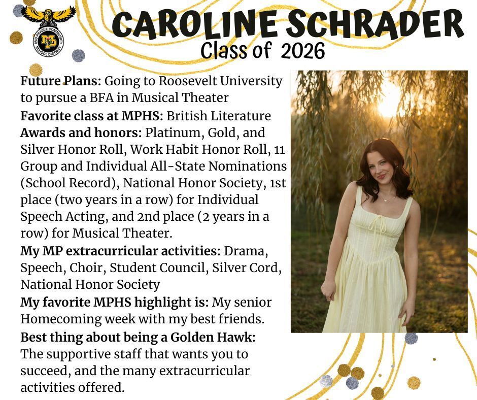 Caroline Schrader senior photo standing in front of a weeping willow tree in the sunset wearing a yellow dress; mp logo; text reads: caroline shrader class of 2026 future plans: going to roosevelt university to pursue a bfa in musical theater. favorite class at mphs: british literature. awards and honors: platinum, gold, and silver honor roll, work habit honor roll, 11 group and individual all-state nominations (school record), national honor society, 1st place (two years in a row) for individual speech acting, and 2nd place (2 years in a row) for musical theater. my mp extracurricular activities: drama, speech, choir, student council, silver cord, national honor society. my favorite mphs highlight is: my senior homecoming week with my best friends. best thing about being a golden hawk: the supportive staff that wants you to succeed, and the many extracurricular activities offered.