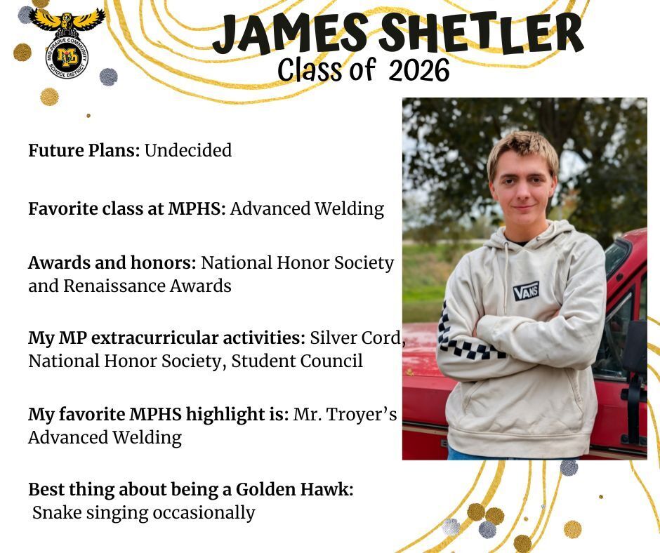 James Shetler senior photo wearing a sweatshirt that says Vans in front of a red truck; mp logo; text reads: james shetler class of 2026 future plans: undecided. favorite class at mphs: advanced welding. awards and honors: national honor society and renaissance awards. my mp extracurricular activtities: silver cord, national honor society, student council. my favorite mphs higlight is: mr. troyer's advanced welding. best thing about being a golden hawk: snake singing occasionally.