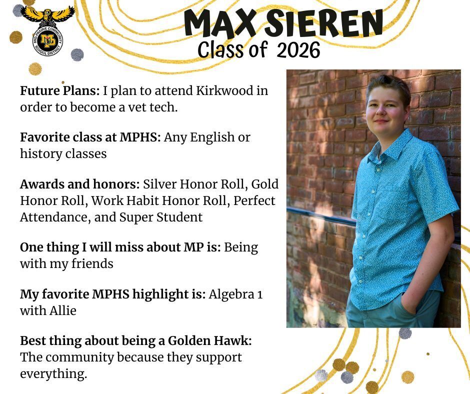 Max Sieren senior photo standing in front of a red brick wall wearing a blue button up shirt and jeans; mp logo; text reads: max sieren class of 2026 future plans: i plan to attend kirkwood in order to become a vet tech. my favorite class at mphs: an yenglish or history classes. awards and honors: silver honor roll, gold honor roll, work habit honor roll, perfect attendance, and super student. one thing i will miss about mp is: being with my friends. my favorite mphs highlight is: algebra 1 with allie. best thing about being a golden hawk: the community because they support everything.
