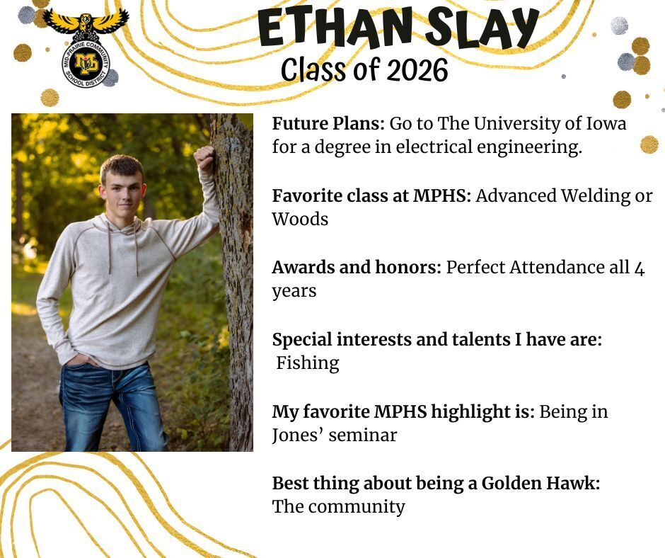 Ethan Slay senior photo leaning against a tree in a wooded area wearing a tan hooded shirt and jeans; mp logo; text reads: ethan slay class of 2026 future plans: go to the university of iowa for a degree in electrical engineering. favorite class at mphs: advanced welding or woods. awards and honors: perfect attendance all 4 years. special interests and talents i have are: fishing. my favorite mphs highlight is: being in jones' seminar. best thing about being a golden hawk: the community.