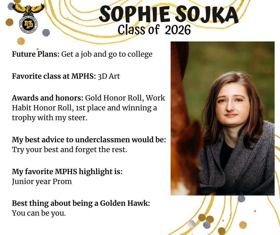 Sophie Sojka senior photo in front of a green background with the side of a tree wearing a grey sweater; mp logo; text reads: sophie sojka class of 2026 future plans: get a job and go to college. favorite class at mphs: 3D art, awards and honors: gold honor roll, work habit honor roll, 1st place and winning a trophy with my steer. my best advice to underclassmen would be: try your best and forget the rest. my favorite mphs highlight is: junior year prom. best thing about being a golden hawk: you can be you.
