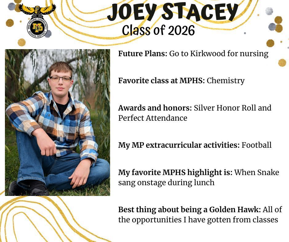 Joey Stacey senior photo sitting in front of a willow tree wearing a blue and brown plaid shirt and jeans; mp logo; text reads: joey stacey class of 2026 future plans: go to kirkwood for nursing. favorite class at mphs: chemistry. awards and honors: silver honor roll and perfect attendance. my mp extracurricular activities: football. my favorite mphs highlight is: when snake sang onstage during lunch. best thing about being a golden hawk: all of the opportunities i have gotten from classes.