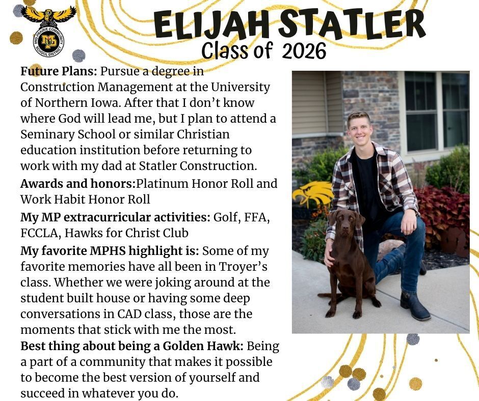 Elijah Statler senior photo kneeling in front of a brick house with a chocolate lab dog; mp logo; text reads: elijah statler class of 2026 future plans: pursue a degree in construction management at the university of northern iowa. after that i don't know where God will lead me, but i plan to attend a seminary school or similar christian education institution before returning to work with my dad at statler construction. awards and honors: platinum honor roll and work habit honor roll. my mp extracurricular activities: golf, ffa, fccla, hawks for Christ club. my favorite mphs highlight is: some of my favorite memories have all been in troyer's class. whether we were joking around at the student built house or having some deep conversations in cad class, those are the moments that stick with me the most. best thing about being a golden hawk: being a part of a community that makes it possible to become the best version of yourself and succeed in whatever you do.