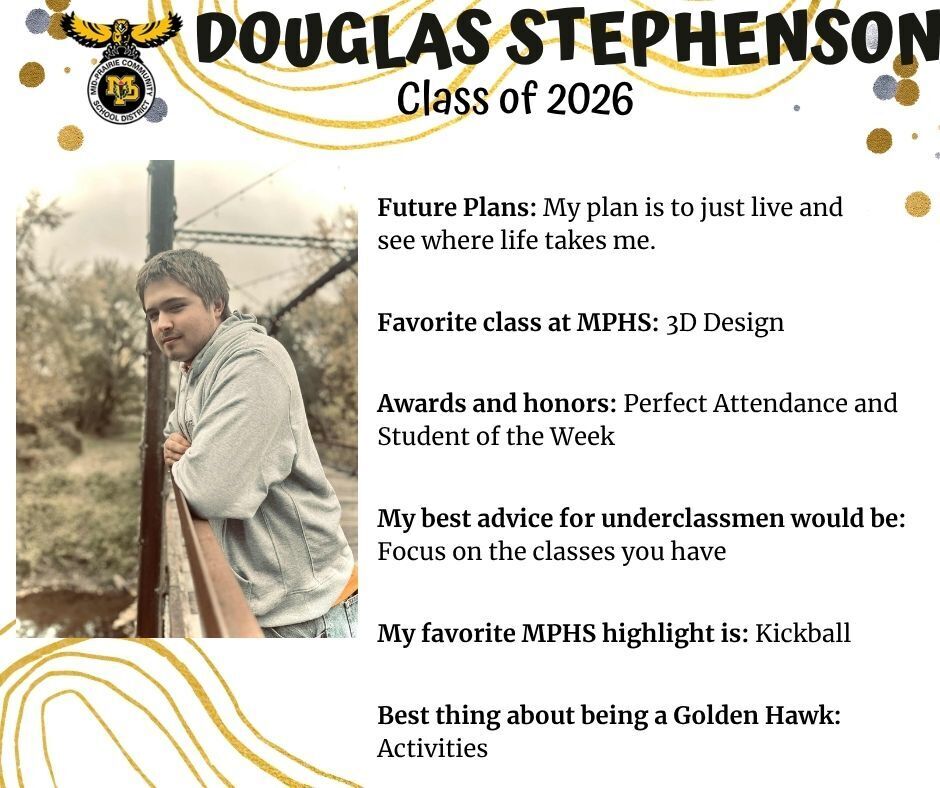 Douglas Stephenson senior photo leaning on the railing of a bridge over a creak wearing a grey sweatshirt and jeans; mp logo; text reads: douglas stephenson class of 2026 future plans: my plan is to just live and see where life takes me. favorite class at mphs: 3d design. awards and honors: perfect attendance and student of the week. my best advice for underclassmen would be: focus on the classes you have. my favorite mphs highlight is: kickball. best thing about being a golden hawk: activities.