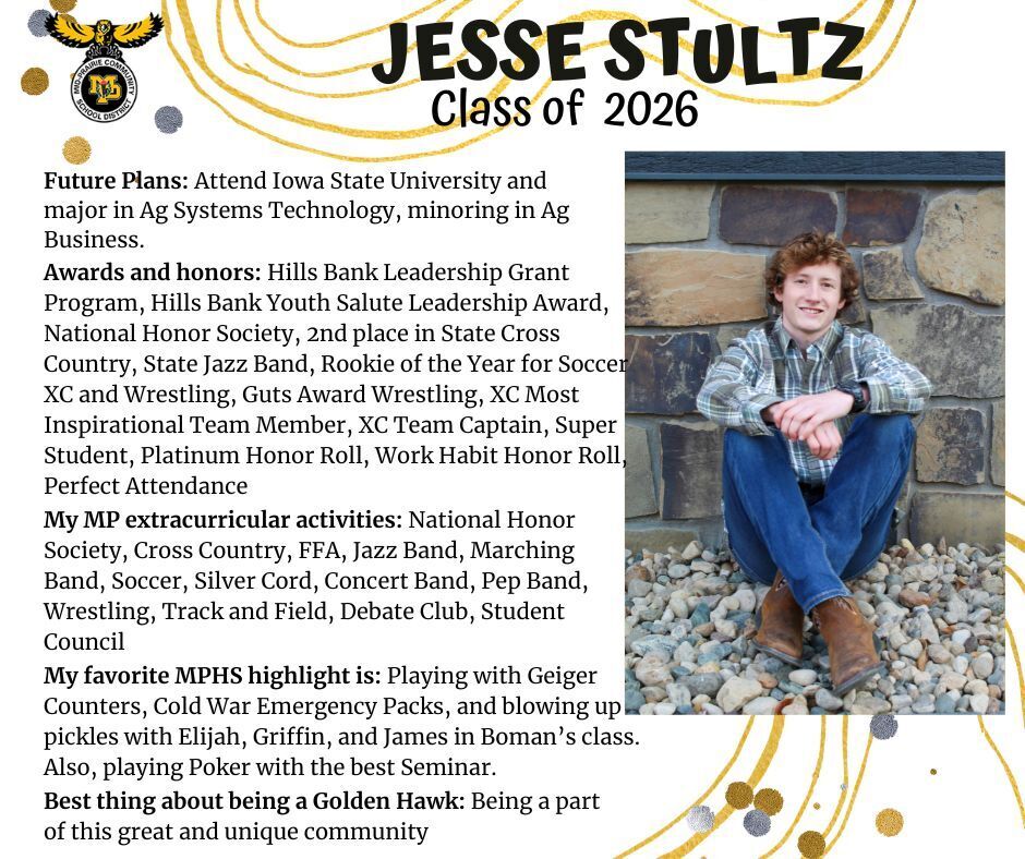 Jesse Stultz senior photo sitting in front of a stone wall with a green plaid shirt and jeans on; mp logo; text reads: jesse stultz class of 2026 future plans: attend iowa state university and major in ag systems technology, minoring in ag business. awards and honors: hills bank leadership grant program, hills bank youth salute leadership award, national honor society, 2nd place in state cross country, state jazz band, rookie of the year for soccer xc and wrestling, guts award wrestling, xc most inspirational team member, xc team captain, super student, platinum honor roll, work habit honor roll, perfect attendance. my mp extracurricular activities: national honor society, cross country, ffa, jazz band, marching band, soccer, silver cord, concert band, pep band, wrestling, track and field, debate club, student council. my favorite mphs highlight is: playing with geiger counters, cold war emergency packs, and blowing up pickles with elijah, griffin, and james in boman's class. also, playing poker with the best seminar. best thing about being a golden hawk: being a part of this great and unique community.