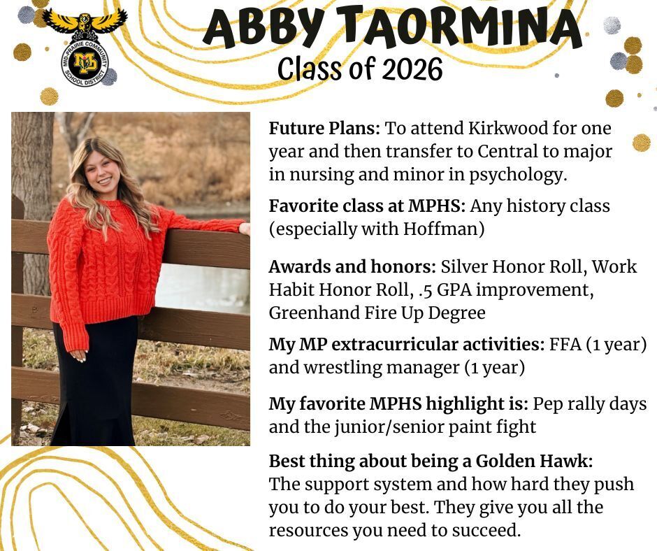 Abby Taormina senior photo standing in front of a brown fence and small pond wearing a red sweater and black skirt; mp logo; text reads: abby taormina class of 2026 future plans: to attend kirkwood for one year and then transfer to central to major in nursing and minor in psychology. favorite class at mphs: any history class (especially with hoffman). awards and honors: silver honor roll, work habit honor roll, .5 gpa improvement, greenhand fire up degree. my mp extra curricular activities: ffa (1 year) and wrestling manager (1 year). my favorite mphs highlight is: pep rally days and the junior/senior paint fight. best thing about being a golden hawk: the support system and how hard they push you to do your best. they give you all the resources you need to succeed.