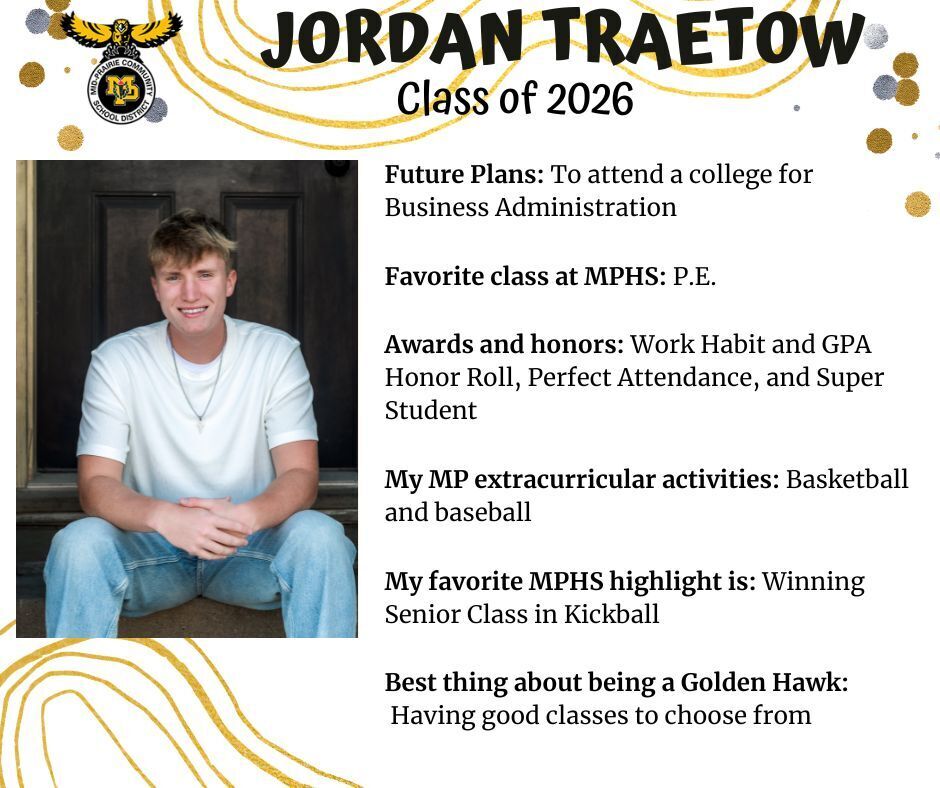 Jordan Traetow senior photo sitting in front of a dark wooden door wearing a white t-shirt and jeans; mp logo; text reads: jordan traetow class of 2026 future plans: to attend a college for business administration. favorite class at mphs: p.e. awards and honors: work habit and gpa honor roll, perfect attendance, and super student. my mp extracurricular activities: basketball and baseball. my favorite mphs highlight is: winning senior class in kickball. best thing about being a golden hawk: having good classes to choose from.