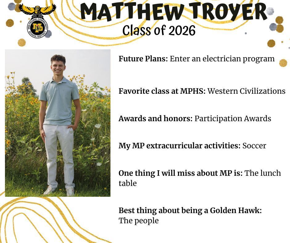 Matthew Troyer senior photo standing in front of a green field with yellow flowers wearing a blue polo shirt and khaki pants; mp logo; text reads: matthew troyer class of 2026 future plans: enter an electrician program. favorite class at mphs: western civilizations. awards and honors: participation awards. my mp extracurricular activities: soccer. one thing I will miss about mp is: the lunch table. best thing about being a golden hawk: the people.