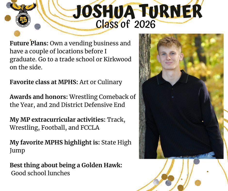 Joshua Turner senior photo leaning against a tree with leaves behind him wearing a black shirt and jeans; mp logo; text reads: joshua turner class of 2026 future plans: own a vending business and have a couple of locations before I graduate. go to a trade school or kirkwood on the side. favorite class at mphs: art or culinary. awards and honors: wrestling comeback of the year, and 2nd district defensive end. my mp extracurricular activities: track, wrestling, football, and fccla. my favorite mphs highlight is: state high jump. best thing about being a golden hawk: good school lunches.