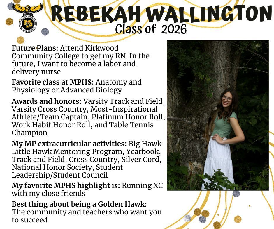 Rebekah Wallington senior photo standing in front of a tree in a wooded area wearing a green shirt and white skirt; mp logo; text reads: rebekah wallington class of 2026 future plans: attend kirkwood community college to get my rn. in the future, i want to become a labor and delivery nurse. favorite class at mphs: anatomy and physiology or advanced biology. awards and honors: varsity track and field, varsity cross country, most-inspirational athlete/team captain, platinum honor roll, work habit honor roll, and table tennis champion. my mp extracurricular activities: big hawk little hawk mentoring program, yearbook, track and field, cross country, silver cord, national honor society, student leadership/student council. my favorite mphs highlight is: running xc with my close friends. best thing about being a golden hawk: the community and teachers who want you to succeed.