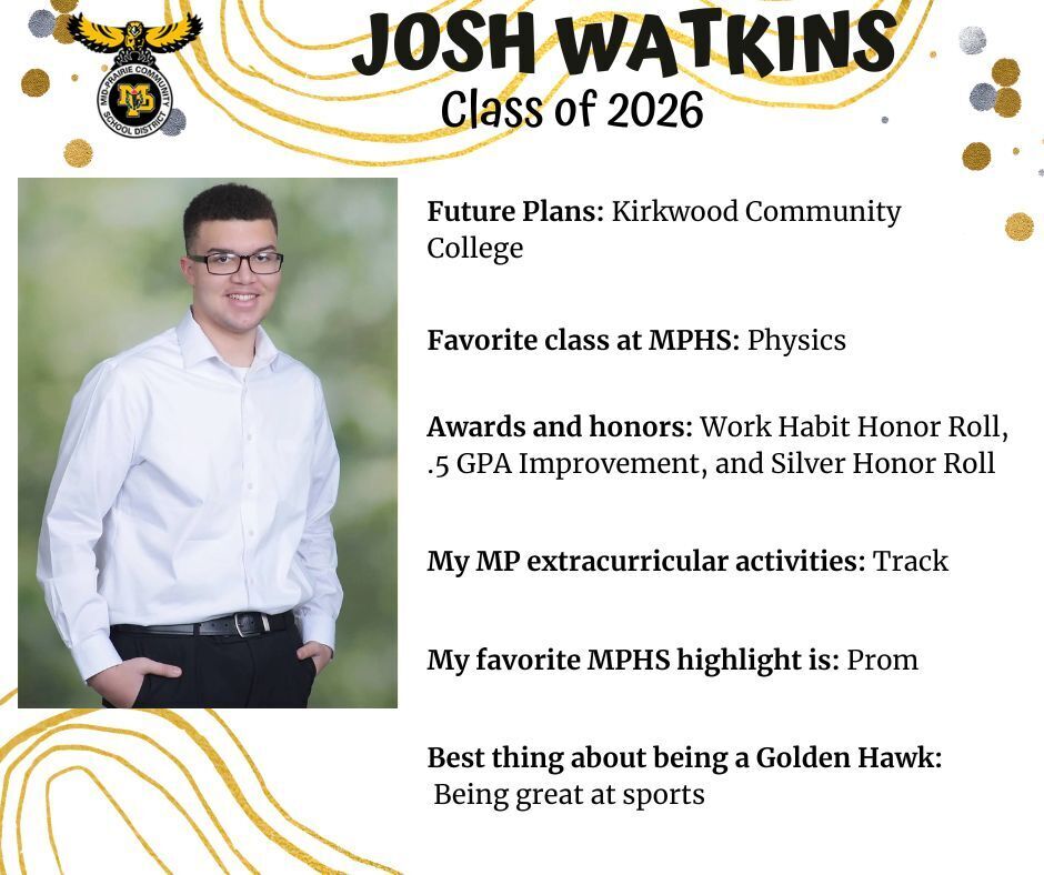 Josh Watkins senior photo standing in front of a green blurry background wearing a white button up shirt and black pants; mp logo; text reads: josh watkins class of 2026 future plans: kirkwood community college. favorite class at mphs: physics. awards and honors: work habit honor roll, .5 gpa improvement, and silver honor roll. my mp extracurricular activities: track. my favorite mphs highlight is: prom. best thing about being a golden hawk: being great at sports.