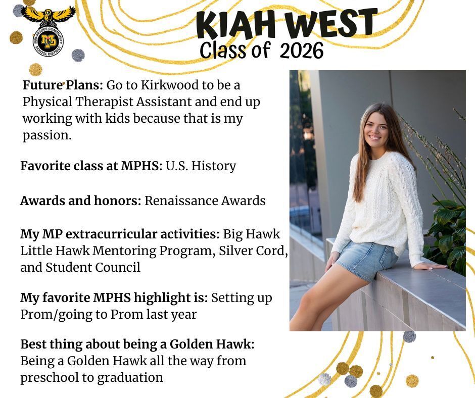 Kiah West senior photo leaning on a metal railing wearing a white sweater and jean skirt; mp logo; text reads: kiah west class of 2026 future plans: go to kirkwood to be a physical therapist assistant and end up working with kids because that is my passion. favorite class at mphs: u.s. history. my mp extracurricular activities: big hawk little hawk mentoring program, silver cord, and student council. my favorite mphs highlight is: setting up prom/going to prom last year. best thing about being a golden hawk: being a golden hawk all the way from preschool to graduation.