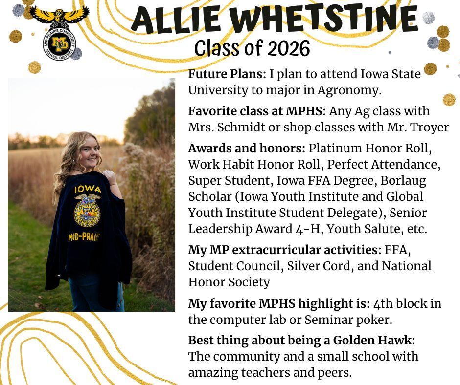 Allie Whetstine senior photo standing in a cornfield holding her Iowa Mid-Prairie FFA jacket over her shoulder; mp logo; text reads: allie whetstine class of 2026 future plans: i plan to attend iowa state university to major in agronomy. favorite class at mphs: any ag class with mrs. schmidt or shop classes with mr. troyer. awards and honors: platinum honor roll, work habit honor roll, perfect attendance, super student, iowa ffa degree, borlaug scholar (iowa youth institute and global youth institute student delegate), senior leadership award 4-h, youth salute, etc. my mp extracurricular activities: ffa, student council, silver cord, and national honor society. my favorite mphs highlight is: 4th block in the computer lab or seminar poker. best thing about being a golden hawk: the community and a small school with amazing teachers and peers.