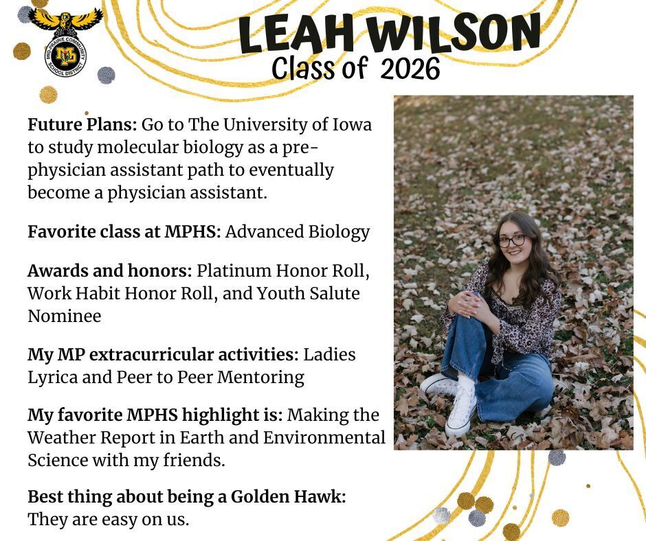 Leah Wilson senior photo sitting in a grassy area with leaves on the ground wearing a floral shirt and jeans; mp logo; text reads: leah wilson class of 2026 future plans: go to the university of iowa to study molecular biology as a pre-physician assistant path to eventually become a physician assistant. favorite class at mphs: advanced biology. awards and honors: platinum honor roll, work habit honor roll, and youth salute nominee. my mp extracurricular activities: ladies lyrica and peer to peer mentoring. my favorite mphs highlight is: making the weather report in earth and environmental science with my friends. best thing about being a golden hawk: they are easy on us.