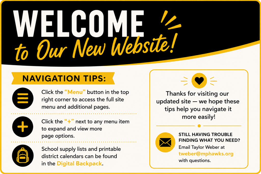 Welcome to our new website! Navigation tips: Click the "menu" button in the top right corner to access the full site menu and additional pages. Click the "+" next to any menu item to expand and view more page options. School supply lists and printable district calendars can be found in the Digital Backpack. Thanks for visiting our updated site - we hope these tips help you navigate it more easily! Still having trouble finding what you need? Email Taylor Weber at tweber@mphawks.org with questions.