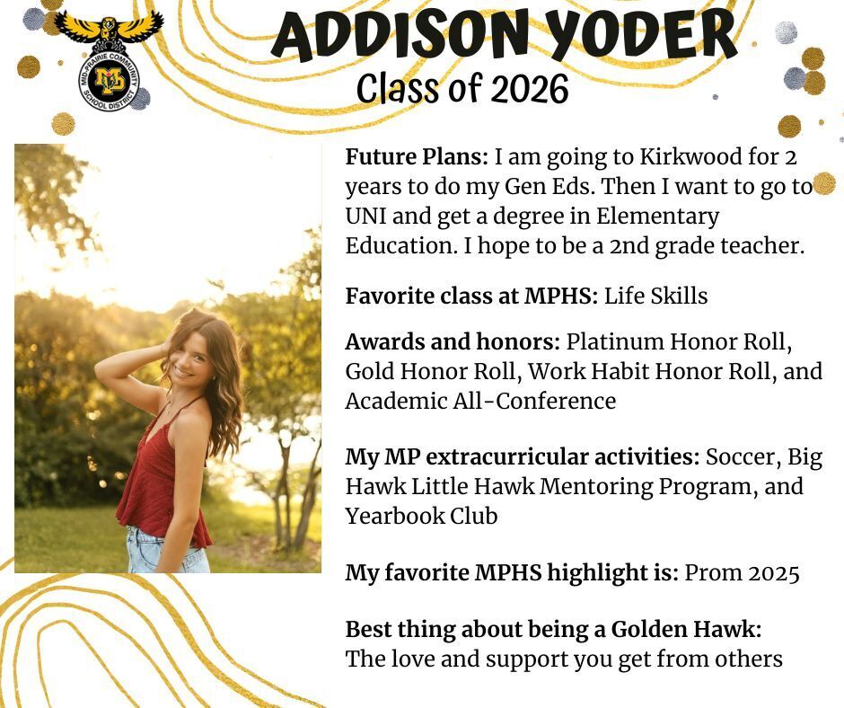 Addison Yoder senior photo standing in front of trees and a lake wearing a red tank top and jeans; mp logo; text reads: addison yoder class of 2026 future plans: i am going to kirkwood for 2 years to do my gen eds. then i want to go to uni and get a degree in elementary education. i hope to be a 2nd grade teacher. favorite class at mphs: life skills. awards and honors: platinum honor roll, gold honor roll, work habit honor roll, and academic all-conference. my mp extracurricular activities: soccer, big hawk little hawk mentoring program, and. yearbook club. my favorite mphs highlight is: prom 2025. best thing about being a golden hawk: the love and support you get from others.