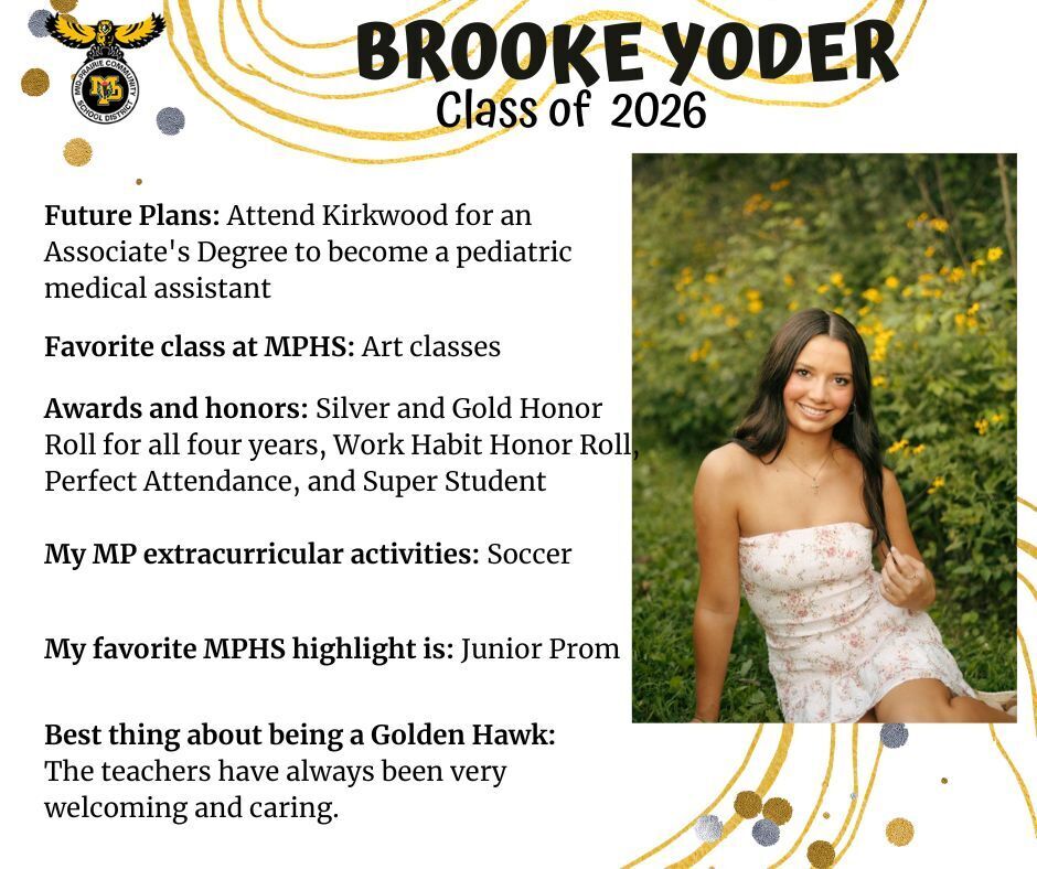 Brooke Yoder senior photo sitting in a grassy area with yellow flowers in the background wearing a white and pink floral dress; mp logo; text reads: brooke yoder class of 2026 future plans: attend kirkwood for an associate's degree to become a pediatric medical assistant. favorite class at mphs: art classes. awards and honors: silver and gold honor roll for all four years, work habit honor roll, perfect attendance, and super student. my mp extracurricular activities: soccer. my favorite mphs highlight is: junior prom. best thing about being a golden hawk: the teachers have always been very welcoming and caring.