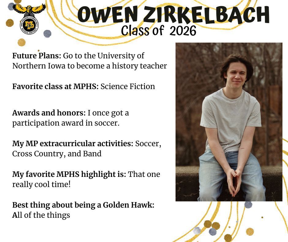 Owen Zirkelbach senior photo sitting on a cement wall outdoors in front of brown bare trees wearing a white and black striped t-shirt and jeans; mp logo; text reads: owen zirkelbach class of 2026 future plans: go to the university of northern iowa to become a history teacher. favorite class at mphs: science fiction. awards and honors: i once got a participation award in soccer. my mp extracurricular activities: soccer, cross country, and band. my favorite mphs highlight is: that one really cool time! best thing about being a golden hawk: all of the things.