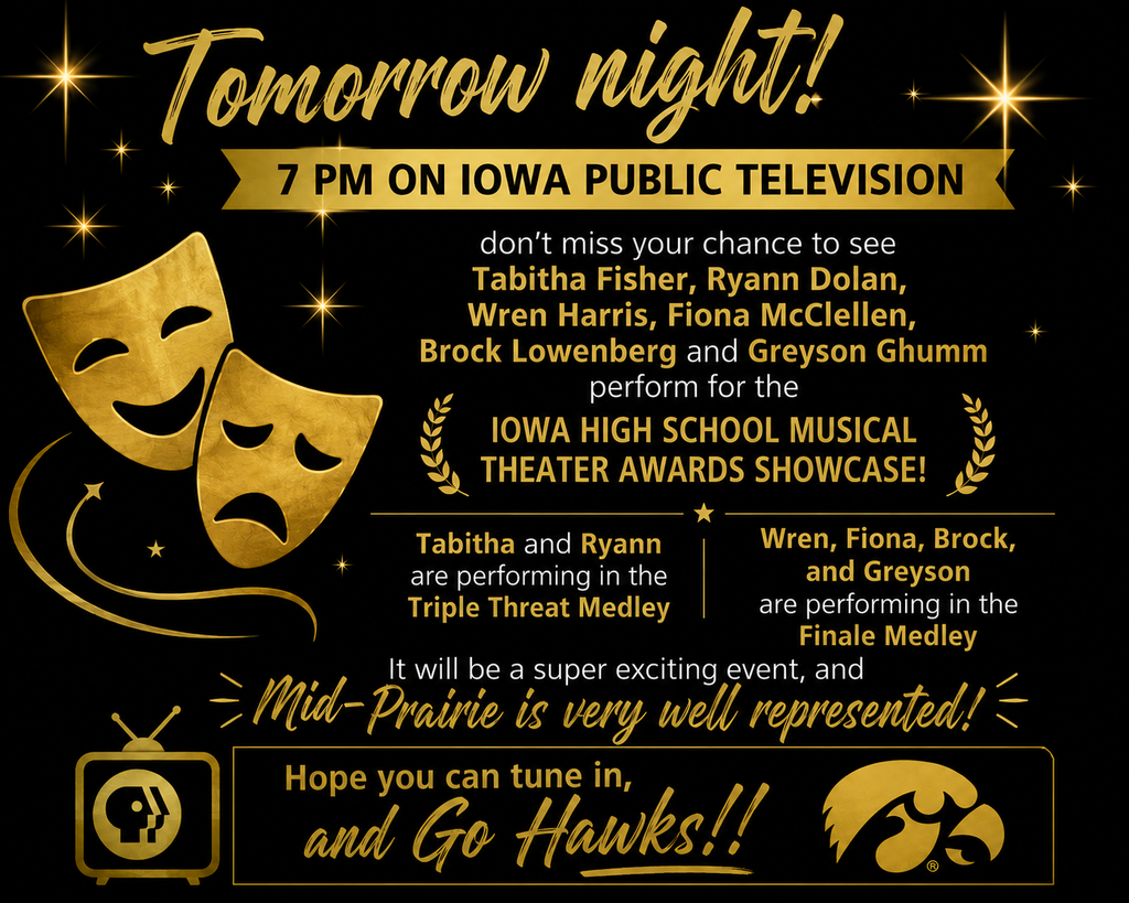 Tomorrow night, 7 pm on Iowa Public Television, don’t miss your chance to see Tabitha Fisher, Ryann Dolan, Wren Harris, Fiona McClellen, Brock Lowenberg and Greyson Ghumm perform for the Iowa High School Musical Theater Awards Showcase! Tabitha and Ryann are performing in the Triple Threat Medley, and Wren, Fiona, Brock, and Greyson are performing in the Finale Medley. It will be a super exciting event, and Mid-Prairie is very well represented! Hope you can tune in, and Go Hawks!!