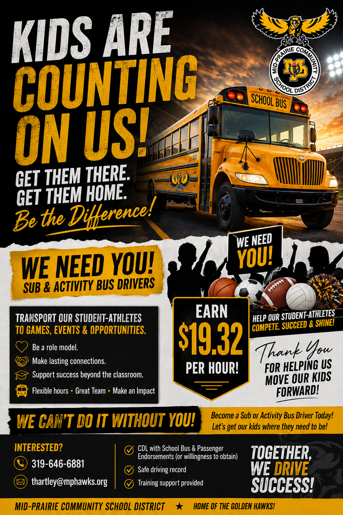 Mid-Prairie Community School District recruitment flyer for substitute and activity bus drivers. The flyer features a large yellow school bus driving under a sunset sky with the district logo in the upper right. Large headline reads, "Kids Are Counting on Us!" Smaller text says, "Get them there. Get them home. Be the Difference!" Main recruitment message states: "We Need You! Sub & Activity Bus Drivers." The flyer explains that substitute and activity bus drivers transport student-athletes to games, events, and opportunities. Benefits listed include: Be a role model. Make lasting connections. Support success beyond the classroom. Flexible hours. Great team. Make an impact. A prominent badge advertises starting pay of $19.32 per hour. Additional text reads, "Help our student-athletes compete, succeed & shine!" and "Thank you for helping us move our kids forward!" alongside silhouettes of students holding signs, sports equipment including a basketball, soccer ball, football, volleyball, sunglasses, and pom-poms. A banner across the flyer reads, "We Can't Do It Without You!" A call to action says, "Become a Sub or Activity Bus Driver Today! Let's get our kids where they need to be!" Qualifications include: CDL with School Bus and Passenger Endorsements (or willingness to obtain). Safe driving record. Training support provided. Contact information: Phone: 319-646-6881 Email: thartley@mphawks.org The bottom of the flyer includes the slogan, "Together, We Drive Success!" and identifies the organization as the Mid-Prairie Community School District, Home of the Golden Hawks. Purpose of image: Recruitment flyer encouraging community members to apply as substitute and activity bus drivers for Mid-Prairie Community School District, highlighting flexible work, training, qualifications, contact information, and a starting wage of $19.32 per hour.