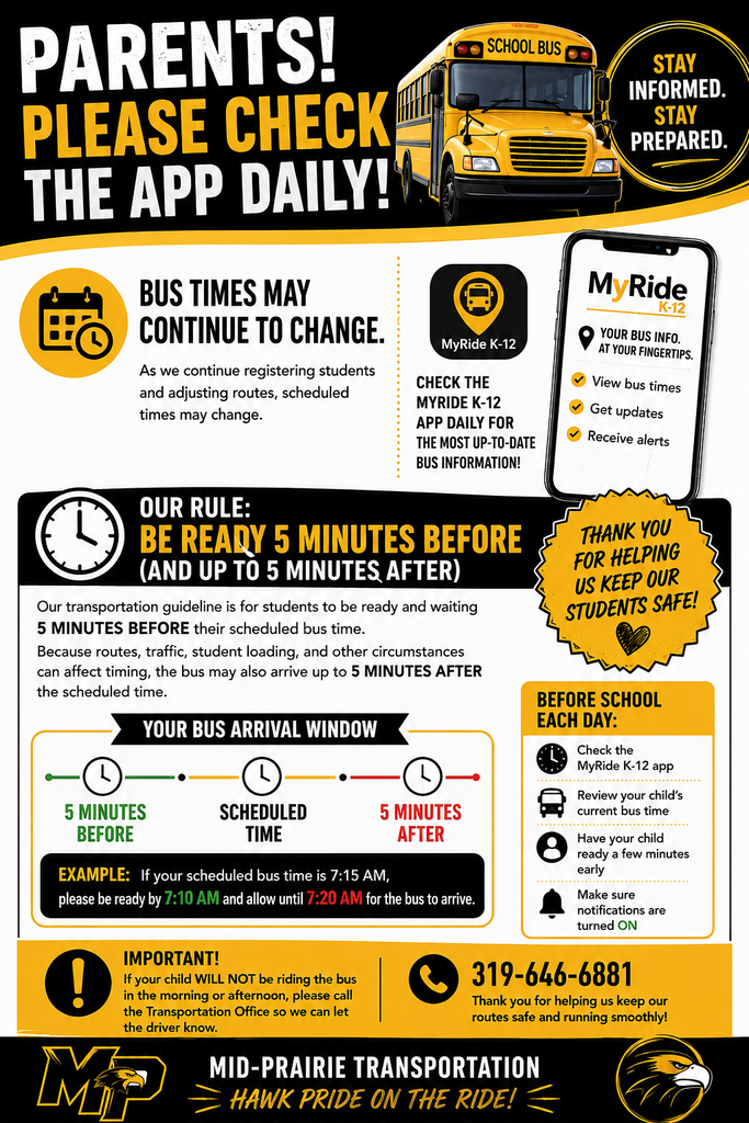 Mid-Prairie Transportation flyer reminding parents to check the MyRide K-12 app daily for current school bus information. The top of the flyer reads, “Parents! Please check the app daily!” It features an illustration of a yellow school bus and a message that says, “Stay informed. Stay prepared.” The flyer explains that bus times may continue to change because student registration and bus routes are being adjusted. It directs families to check the MyRide K-12 app daily for the most up-to-date bus information. The app provides bus times, updates, and alerts. The flyer’s transportation guideline is: Students should be ready and waiting 5 minutes before their scheduled bus time and allow up to 5 minutes after the scheduled time for the bus to arrive. For example, if a student’s scheduled bus time is 7:15 a.m., the student should be ready by 7:10 a.m. and should allow until 7:20 a.m. for the bus to arrive. Routes, traffic, student loading, and other circumstances can affect timing. A “Before School Each Day” reminder lists four actions: Check the MyRide K-12 app. Review the child’s current bus time. Have the child ready a few minutes early. Make sure notifications are turned on. The flyer also asks families to notify the Transportation Office if their child will not be riding the bus in the morning or afternoon so the driver can be informed. For transportation questions or to report that a child will not be riding, call 319-646-6881. The flyer closes with the Mid-Prairie Transportation message: “Hawk Pride on the Ride!”