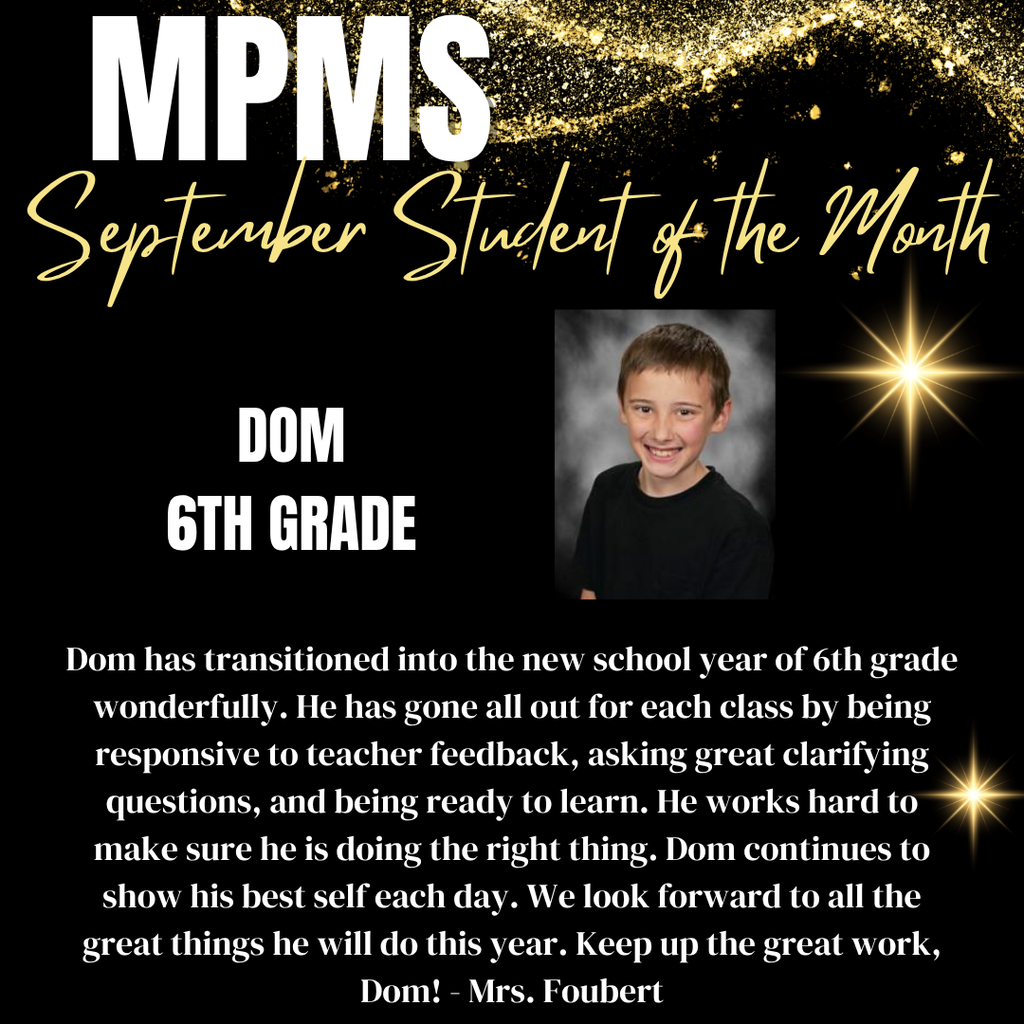 MPMS September Student of the Month showing a photo of the winning student and information: Dom 6th Grade Dom has transitioned into the new school year of 6th grade wonderfully. He has gone all out for each class by being responsive to teacher feedback, asking great clarifying questions, and being ready to learn. He works hard to make sure he is doing the right thing. Dom continues to show his best self each day. We look forward to all the great things he will do this year. Keep up the great work, Dom! - Mrs. Foubert