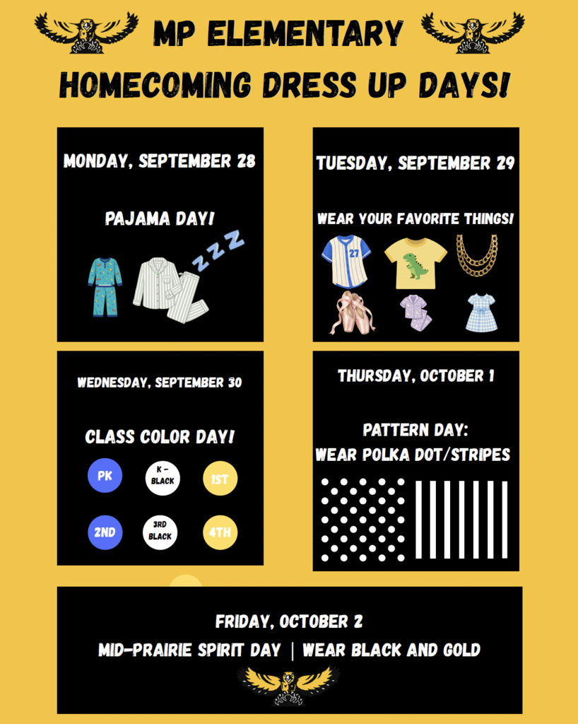 Yellow page with black boxes for each day with the information: MP elementary homecoming dress up days! Monday september 28 Pajama day! Tuesday, September 29 wear your favorite things! Wednesday, September 30 class color day Prek & 2nd grade blue, kindergarten & 3rd grade black, 1st grade and 4th grade gold; Thursday October 1 Pattern Day: wear polka dot/stripes Friday October 2 Mid-Prairie spirit day, wear black and gold