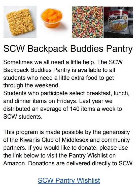 Sometimes we all need a little help. The SCW Backpack Buddies Pantry is available to all students who need a little extra food to get through the weekend. Students who participate select breakfast, lunch, and dinner items on Fridays. Last year we distributed an average of 140 items a week to SCW students. This program is made possible by the generosity of the Kiwanis Club of Middlesex and community partners. If you would like to donate, please use the link below to visit the Pantry Wishlist on Amazon. Donations are delivered directly to SCW.