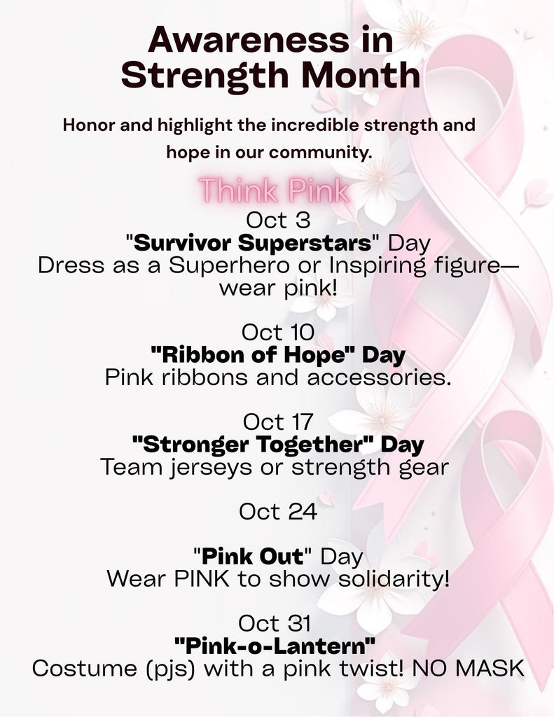 Flier: Awareness in Strength Month Honor and highlight the incredible strength and hope in out community.  Think Pink Oct 3 "Survivor Superstars" Day  Dress as a Superhero or Inspiring figure- wear Pink!  Oct 10 "Ribbon of Hope" Day Pink Ribbons and accessories   Oct 17 "Stronger Together" Day  Team Jerseys or strength gear.   Oct 24 "Pink Out" Day Wear PINK to show solidarity!   Oct 31 "Pink-o-lantern" Costume (pjs) with a pink twist! NO MASK