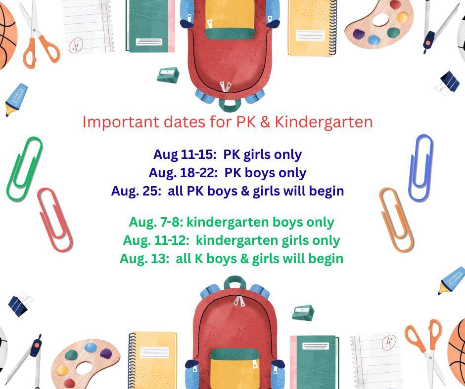 Important dates for PK & kindergarten students: Aug. 11-15 PK girls only. 18-22 PK boys only. 25th all PK boys & girls will begin. Aug. 7-8 K boys only. 11-12 K girls only. 13th all K boys & girls will begin
