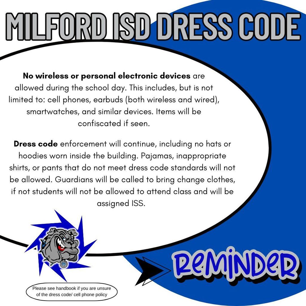 As we approach the end of the school year, we want to remind all students and families of the expectations that will be strictly enforced for the remainder of the school year.   No wireless or personal electronic devices are allowed during the school day. This includes, but is not limited to: cell phones, earbuds (both wireless and wired), smartwatches, and similar devices. Items will be confiscated if seen.   Dress code enforcement will continue, including no hats or hoodies worn inside the building. Pajamas, inappropriate shirts, or pants that do not meet dress code standards will not be allowed. Guardians will be called to bring change clothes, if not students will not be allowed to attend class and will be assigned ISS.   All violations will be addressed in accordance with the Student Code of Conduct.  If you have any questions or need clarification, please contact Mr. Neal at sneal@milfordisd.org