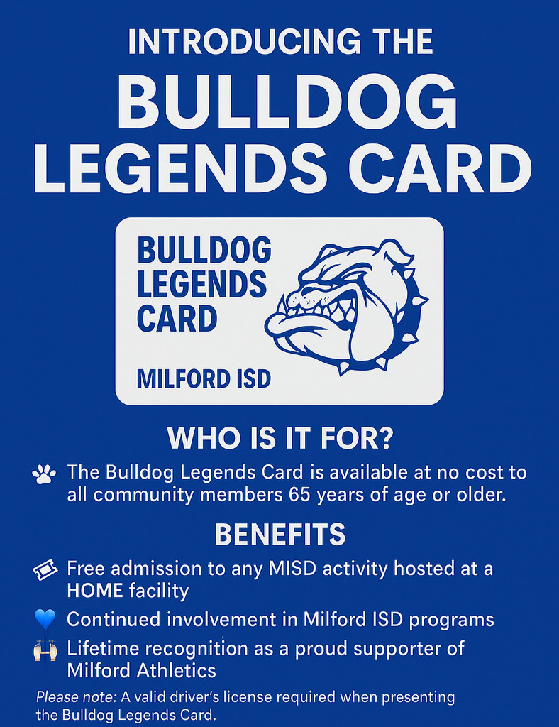 🐾 Introducing the Bulldog Legends Card 🐾
Community members have made countless contributions to Milford ISD throughout the years. Now, it’s our turn to say “thank you” with the Bulldog Legends Card!
Who is it for?
The Bulldog Legends Card is available at no cost to all community members 65 years of age or older.
Benefits
🎟 Free admission to any MISD activity hosted at a HOME facility
💙 Continued involvement in Milford ISD programs
🆓 Lifetime recognition as a proud supporter of Milford Athletics
Please note: A valid driver’s license is required when presenting the Bulldog Legends Card.
How to Get Yours
📍 Pick up location: Milford ISD Front Office
📌 Address: 205 Third Ave, Milford, TX 76670
---
👏 Thank you for being a proud supporter of our students, our programs, and Bulldog Athletics!