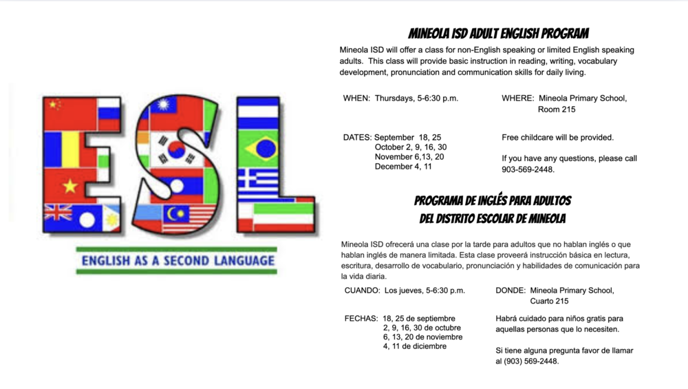 Mineola ISD Adult English Program Mineola ISD will offer a class for non-English speaking or limited English speaking adults.  This class will provide basic instruction in reading, writing, vocabulary development, pronunciation and communication skills for daily living.  WHEN:  Thursdays, 5-6:30 p.m. WHERE:  Mineola Primary School,                  Room 215   DATES: September  18, 25               October 2, 9, 16, 30               November 6,13, 20               December 4, 11                        Free childcare will be provided.  If you have any questions, please call 903-569-2448.