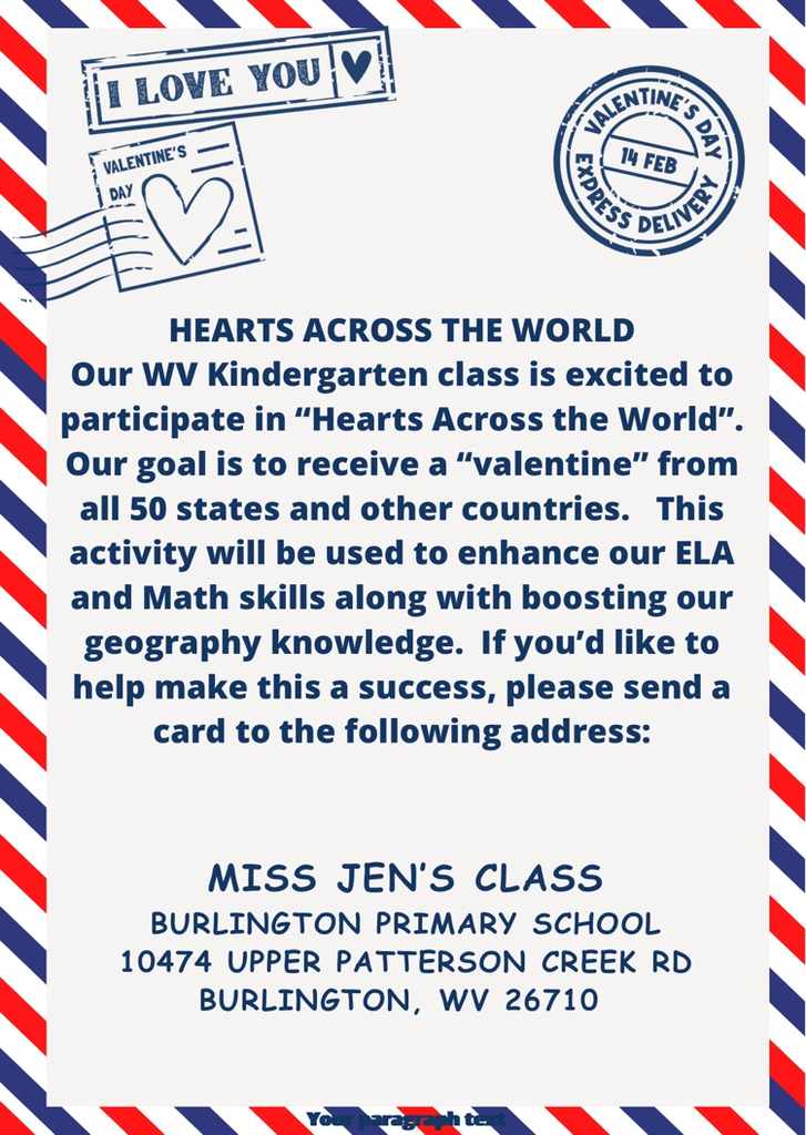 Hearts Across the World! Miss Jenn’s Class needs your help! They are trying to get a Valentine card from all 50 states. Please send a card to Miss Jenn’s Class, Burlington Primary School, 10474 Upper Patterson Creek Rd., Burlington, WV 26710.