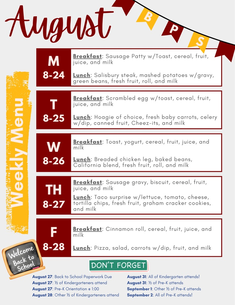 Weekly Menu: Monday: Sausage Patty, Salisbury Steak; Tuesday: Scrambled egg, Hoagie; Wednesday: Toast and yogurt, Breaded chicken leg; Sausage gravy w/biscuit, Taco Surprise; Friday: Cinnamon roll, Pizza. Back to School paperwork is due August 27!