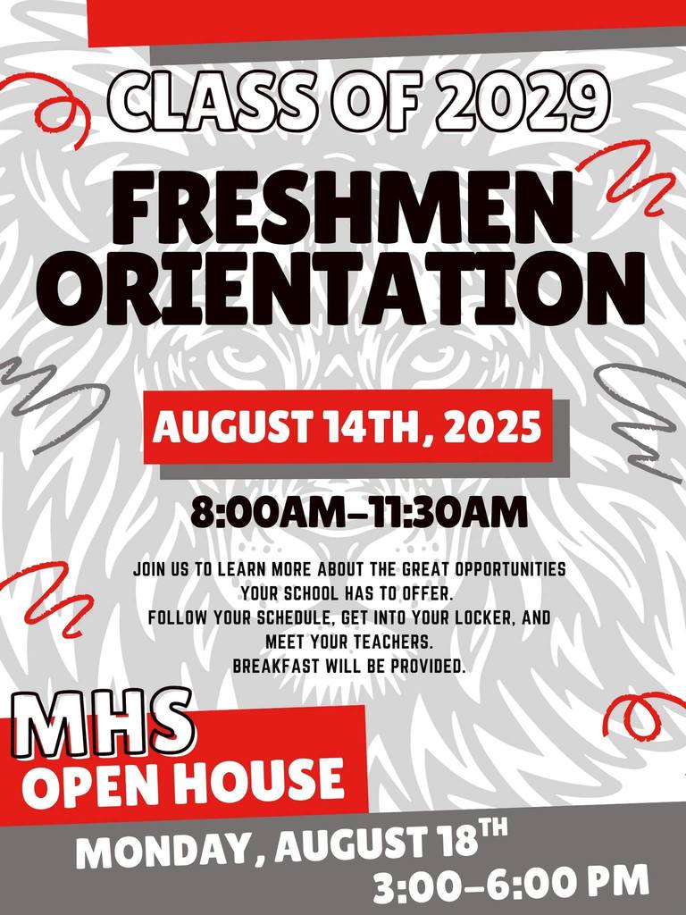 Freshman Orientation Information Class of 2029. August 14th, 2025. 800am until 1130 am. Join us to learn more about the great opportunities your school has to offer. Follow your schedule. Get your locker, and meet your teachers. Breakfast will be provided. MHS Open House, Monday, August 18th, 3-6pm.
