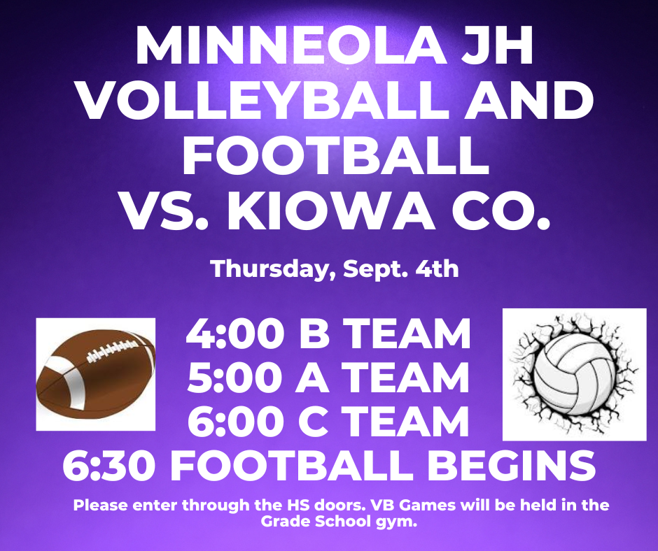 Join us tomorrow, Sept. 4th for the Minneola JH Volleyball and Football games vs. Kiowa Co. 4:00 B Team, 5:00 A Team, 6:00 C Team, football begins at 6:30. Please enter through the HS doors. All VB will be played in the GS gym.