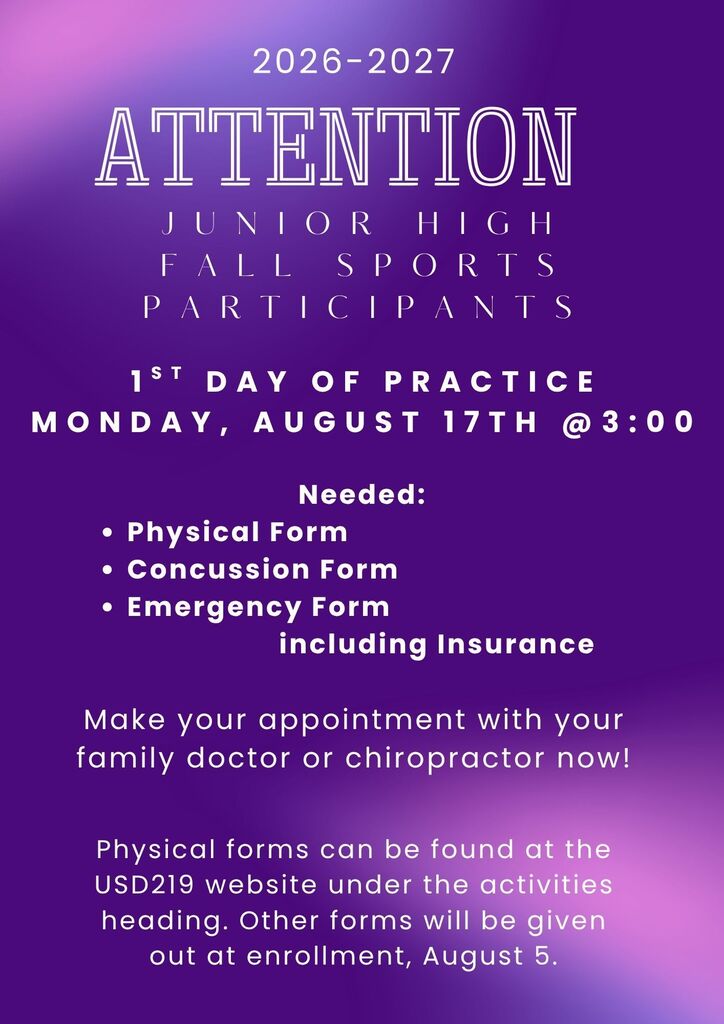 Junior High Fall Sports Participants: 1st Day of Practice will be Monday, August 17th @3:00. Needed: Physical Form, Concussion Form, Emergency Form  including Insurance. Make your appointment with your family doctor or chiropractor now!  Physical forms can be found at the USD219 website under the activities heading. Other forms will be given out at enrollment, August 5.