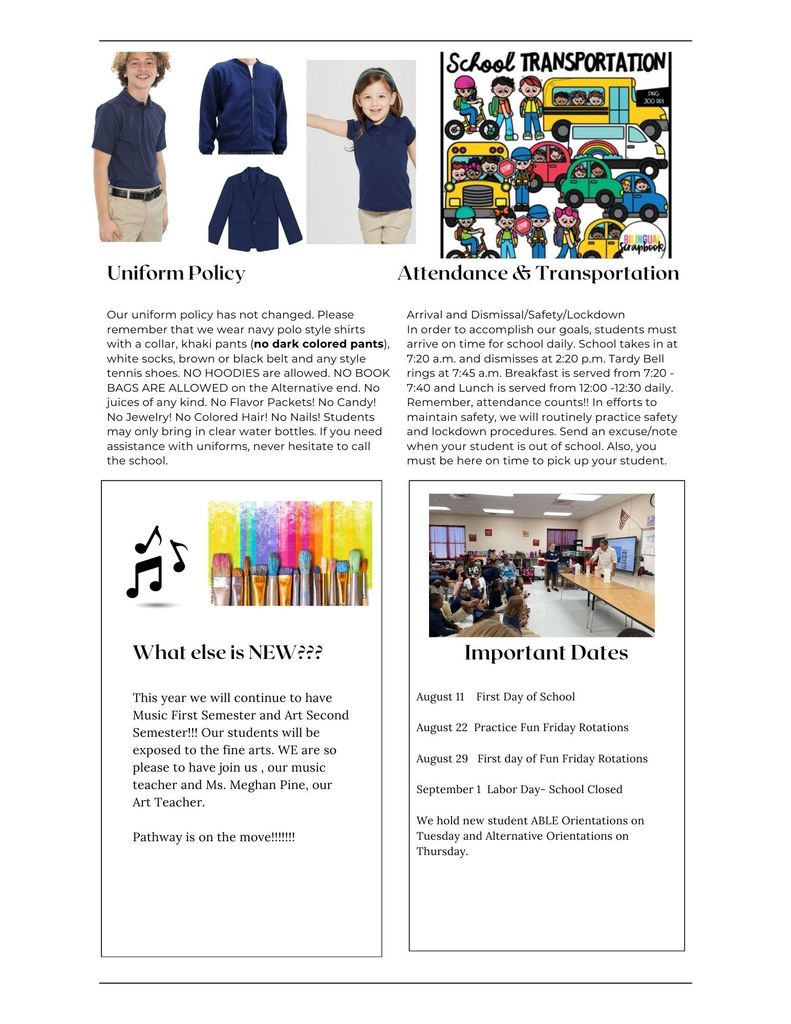 Uniform policy: Please remember that we wear navy polo style shirts with a collar, khaki pants (no dark colored pants), white socks, brown or black belt and any style tennis shoes. NO HOODIES are allowed. NO BOOK BAGS ARE ALLOWED on the Alternative end. No juices of any kind. No Flavor Packets! No Candy! No Jewelry! No Colored Hair! No Nails! Students may only bring in clear water bottles. If you need assistance with uniforms, never hesitate to call the school.
