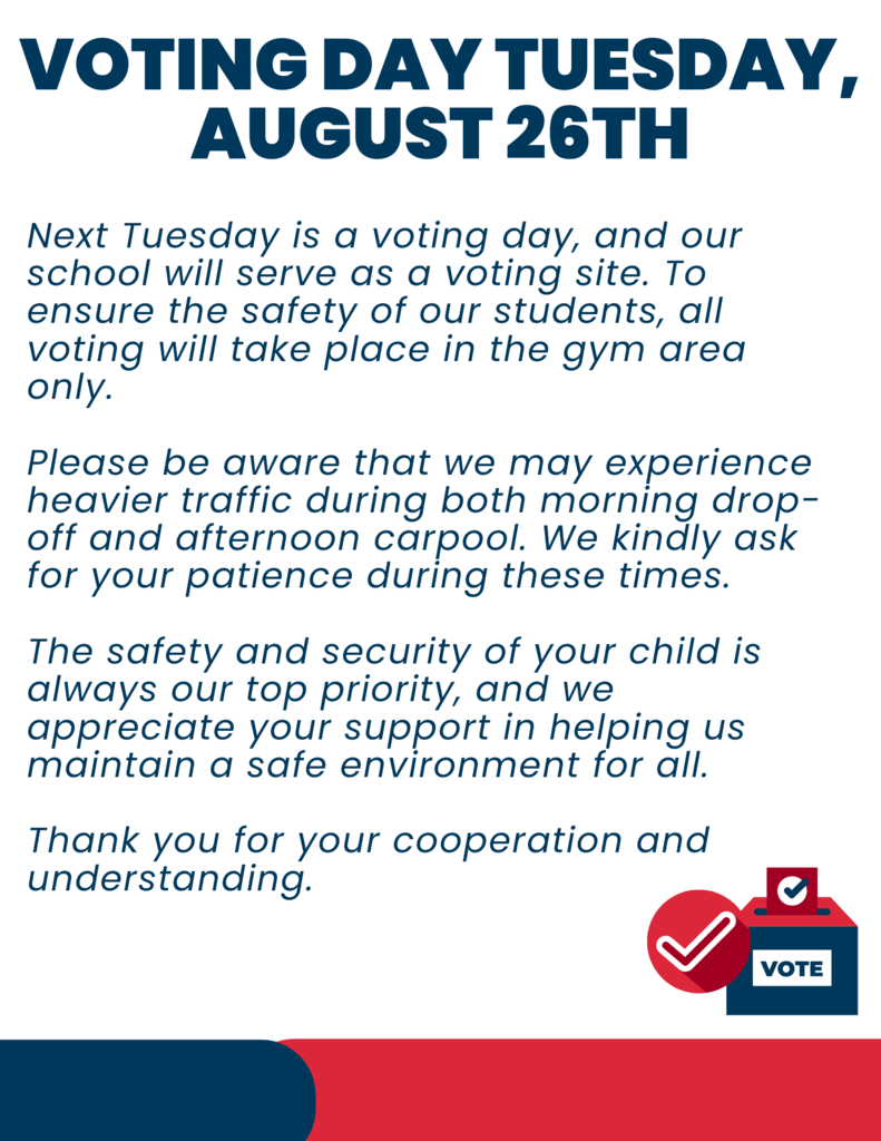 Next Tuesday is a voting day, and our school will serve as a voting site. To ensure the safety of our students, all voting will take place in the gym area only. Throughout the day, students will remain inside the building and will not be permitted to travel to outside areas. Please be aware that we may experience heavier traffic during both morning drop-off and afternoon carpool. We kindly ask for your patience during these times.  The safety and security of your child is always our top priority, and we appreciate your support in helping us maintain a safe environment for all.  Thank you for your cooperation and understanding.