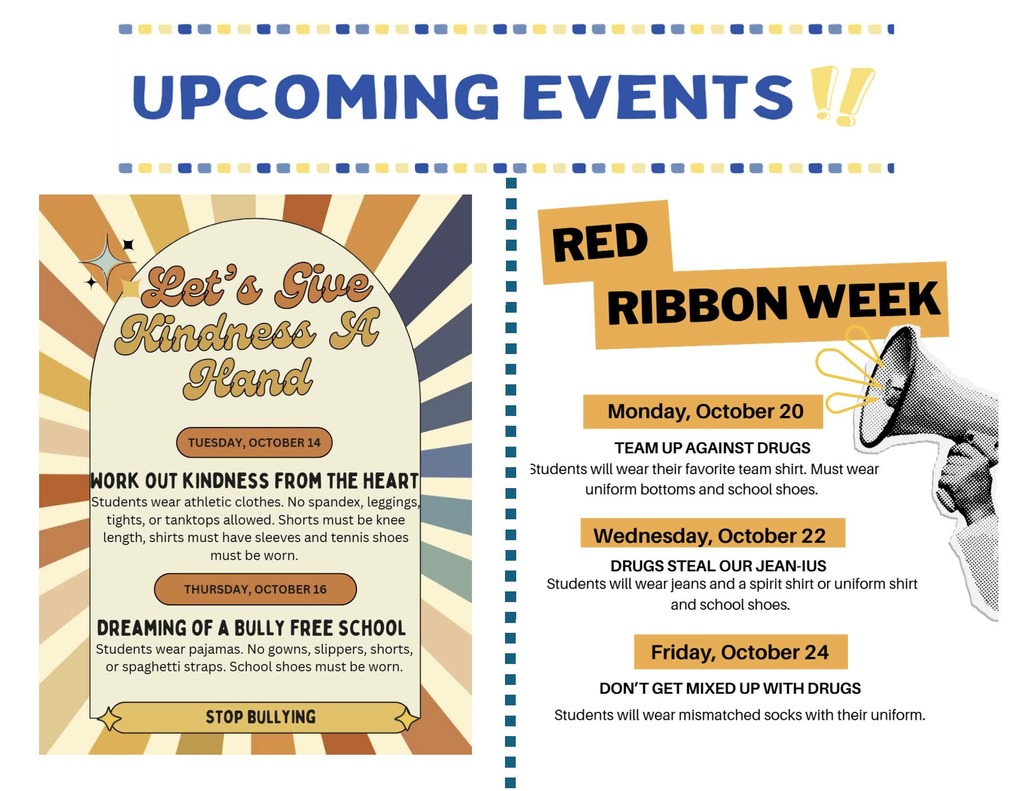 The flyer is titled “UPCOMING EVENTS!!” and highlights two themed school events taking place in October.  Tuesday, October 14 – Work Out Kindness from the Heart Students wear athletic clothes. No spandex, leggings, tights, or tank tops allowed. Shorts must be knee-length, shirts must have sleeves, and tennis shoes are required.  Thursday, October 16 – Dreaming of a Bully-Free School Students wear pajamas. No gowns, slippers, shorts, or spaghetti straps. School shoes must be worn.  Message at the bottom: “Stop Bullying.”   Red Ribbon Week:  It promotes drug awareness and themed dress-up days:  Monday, October 20 – Team Up Against Drugs Students wear their favorite team shirt with uniform bottoms and school shoes.  Wednesday, October 22 – Drugs Steal Our Jean-ius Students wear jeans with a spirit shirt or uniform shirt and school shoes.  Friday, October 24 – Don’t Get Mixed Up with Drugs Students wear mismatched socks with their uniform.