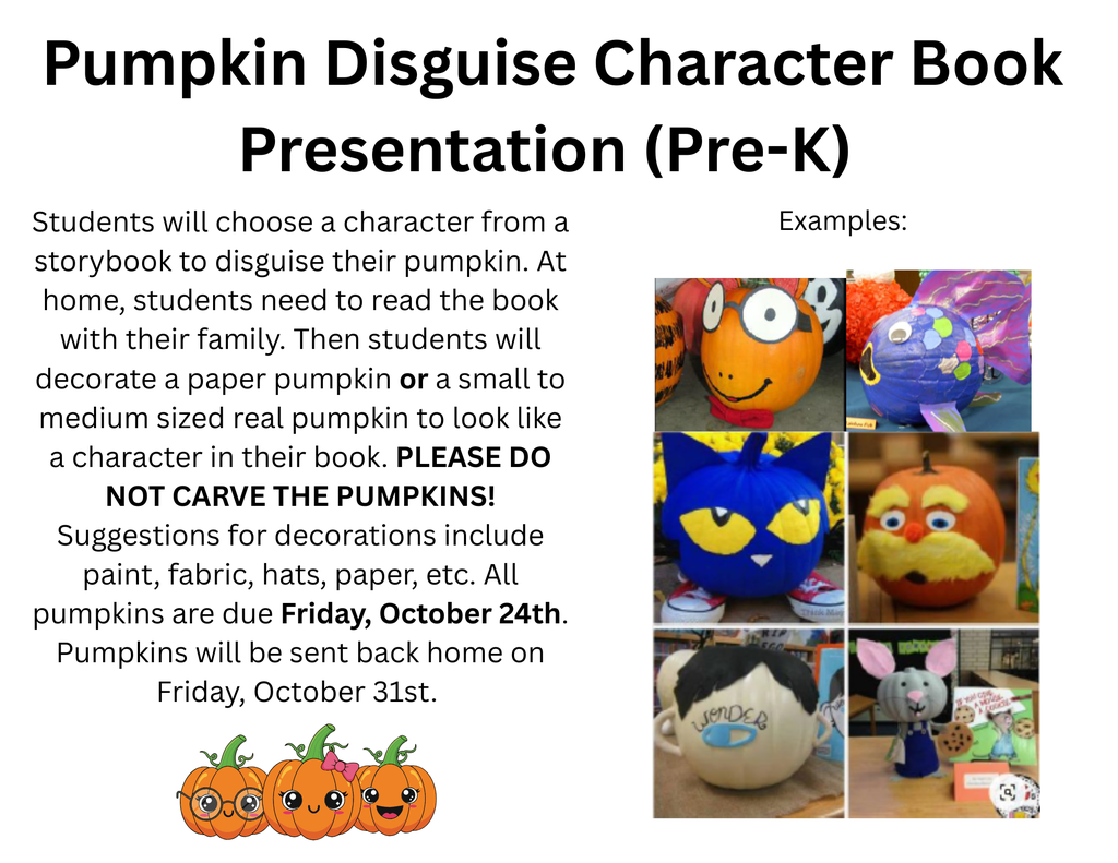 🎃 Pumpkin Book Character Disguise Project 🎃  Dear Parents and Guardians,  We are excited to announce a fun and creative project for your child—The Pumpkin Book Character Disguise Project!  This activity combines reading, art, and imagination. Each student will choose a character from a favorite book, and then disguise a small pumpkin to look like that character. The pumpkin will be displayed at school and your child will get a chance to share their creation with the class.This is a great way to celebrate fall, reading, and creativity all at once. Thank you for supporting your child’s learning and creativity at home. We can’t wait to see all the amazing disguised pumpkins!    -Happy Reading & Decorating!